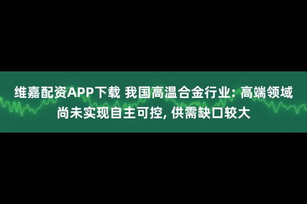 维嘉配资APP下载 我国高温合金行业: 高端领域尚未实现自主可控, 供需缺口较大