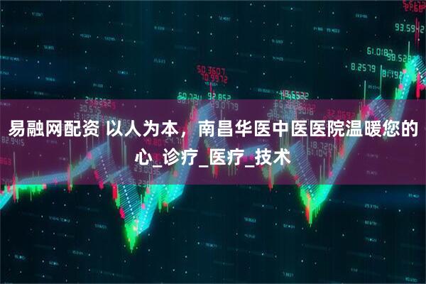 易融网配资 以人为本，南昌华医中医医院温暖您的心_诊疗_医疗_技术